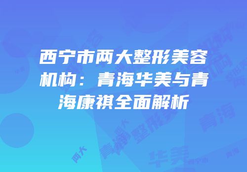 西宁市两大整形美容机构：青海华美与青海康祺全面解析