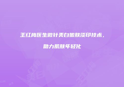 王红梅医生微针美白嫩肤淡印技术，助力肌肤年轻化
