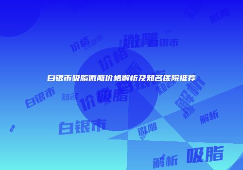白银市吸脂微雕价格解析及知名医院推荐