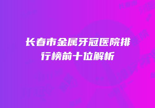 长春市金属牙冠医院排行榜前十位解析