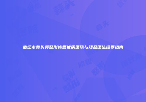 宿迁市蒜头鼻整形修复优质医院与知名医生推荐指南