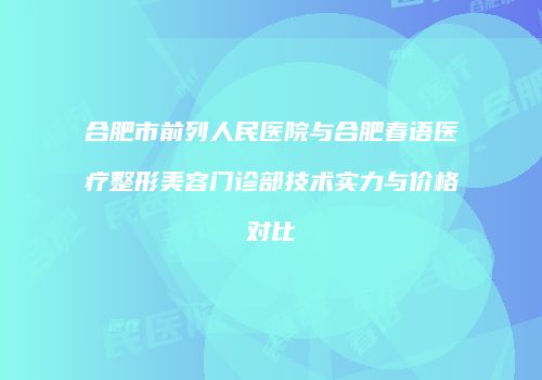 合肥市前列人民医院与合肥春语医疗整形美容门诊部技术实力与价格对比