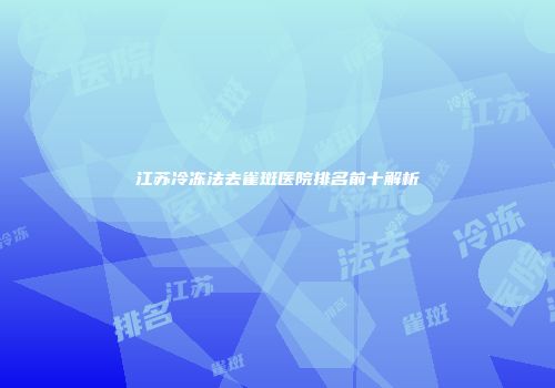 江苏冷冻法去雀斑医院排名前十解析