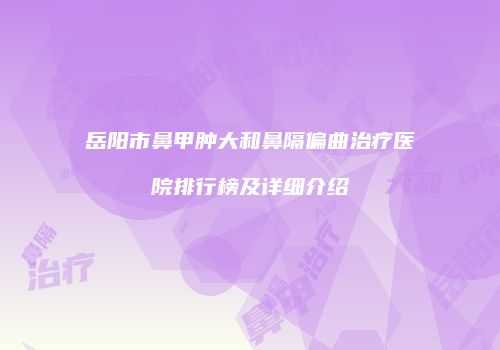 岳阳市鼻甲肿大和鼻隔偏曲治疗医院排行榜及详细介绍
