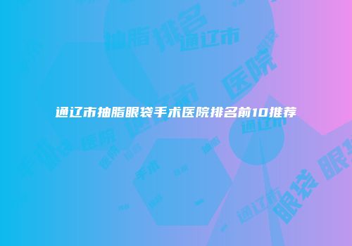 通辽市抽脂眼袋手术医院排名前10推荐