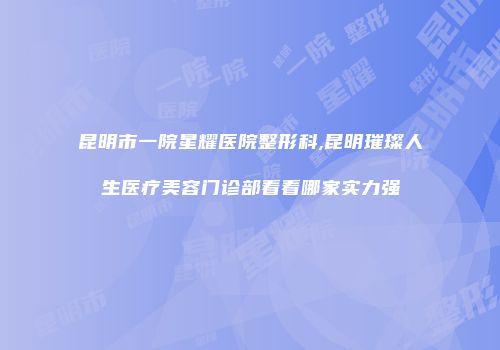 昆明市一院星耀医院整形科,昆明璀璨人生医疗美容门诊部看看哪家实力强
