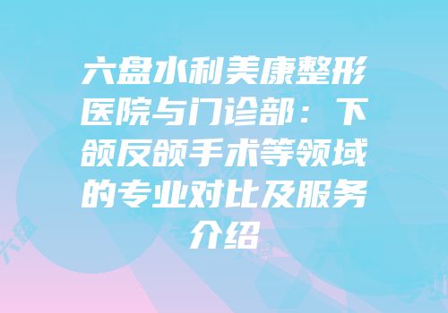 六盘水利美康整形医院与门诊部：下颌反颌手术等领域的专业对比及服务介绍