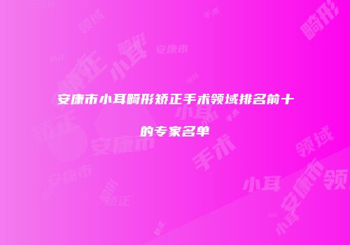 安康市小耳畸形矫正手术领域排名前十的专家名单