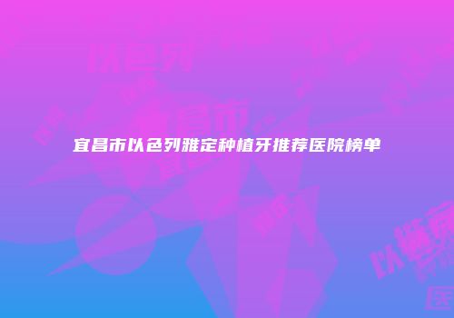宜昌市以色列雅定种植牙推荐医院榜单