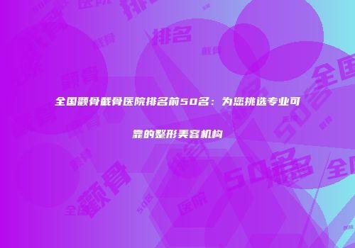 全国颧骨截骨医院排名前50名：为您挑选专业可靠的整形美容机构