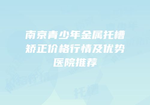 南京青少年金属托槽矫正价格行情及优势医院推荐