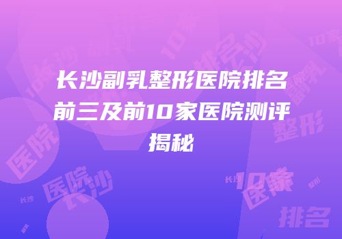 长沙副乳整形医院排名前三及前10家医院测评揭秘