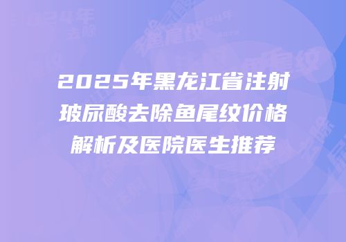 2025年黑龙江省注射玻尿酸去除鱼尾纹价格解析及医院医生推荐