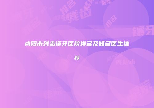 咸阳市残齿镶牙医院排名及知名医生推荐