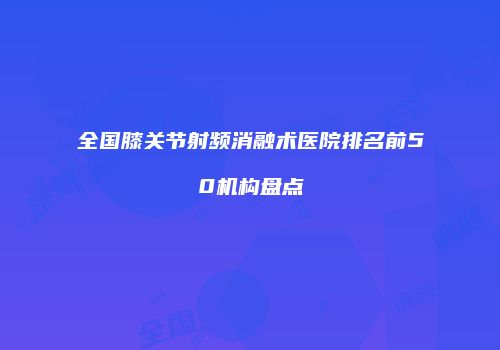 全国膝关节射频消融术医院排名前50机构盘点