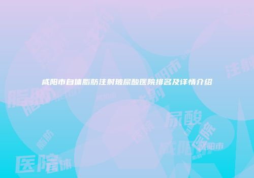 咸阳市自体脂肪注射玻尿酸医院排名及详情介绍