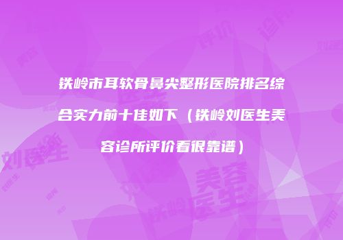 铁岭市耳软骨鼻尖整形医院排名综合实力前十佳如下（铁岭刘医生美容诊所评价看很靠谱）