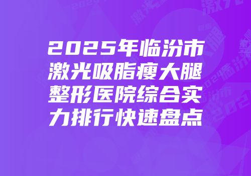 2025年临汾市激光吸脂瘦大腿整形医院综合实力排行快速盘点