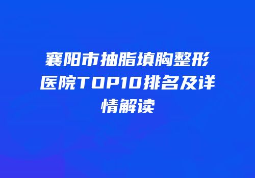 襄阳市抽脂填胸整形医院TOP10排名及详情解读