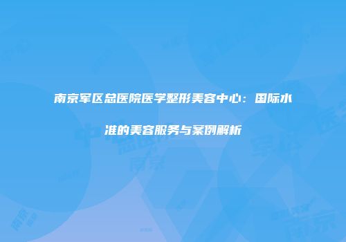 南京军区总医院医学整形美容中心：国际水准的美容服务与案例解析