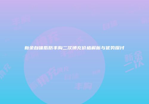 新余自体脂肪丰胸二次填充价格解析与优势探讨