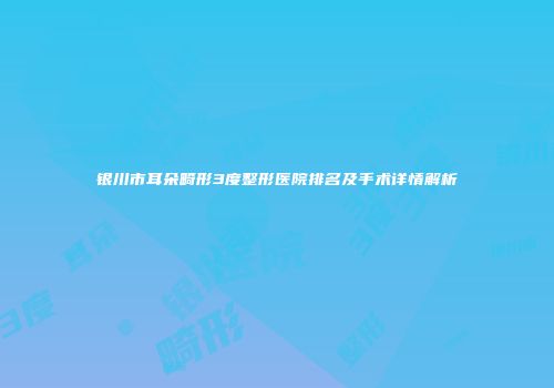 银川市耳朵畸形3度整形医院排名及手术详情解析