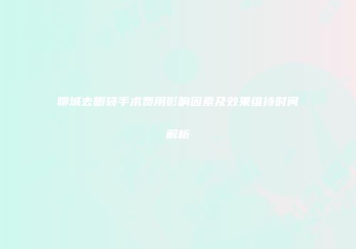 聊城去眼袋手术费用影响因素及效果维持时间解析