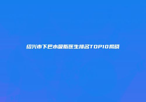 绍兴市下巴水吸脂医生排名TOP10揭晓