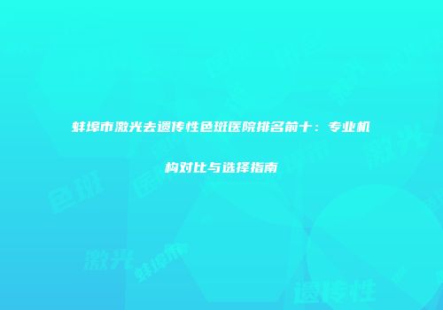 蚌埠市激光去遗传性色斑医院排名前十：专业机构对比与选择指南