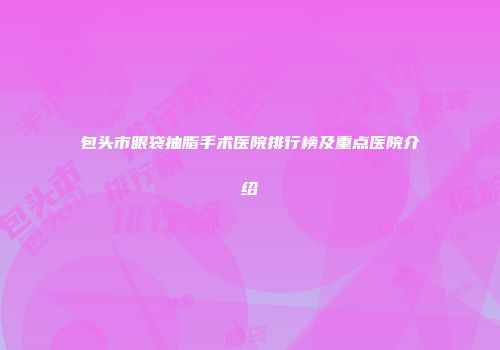 包头市眼袋抽脂手术医院排行榜及重点医院介绍