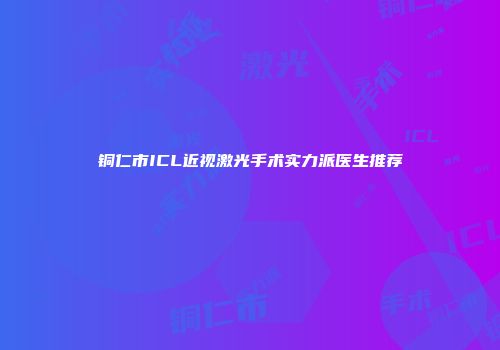 铜仁市ICL近视激光手术实力派医生推荐