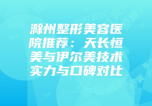 滁州整形美容医院推荐：天长恒美与伊尔美技术实力与口碑对比