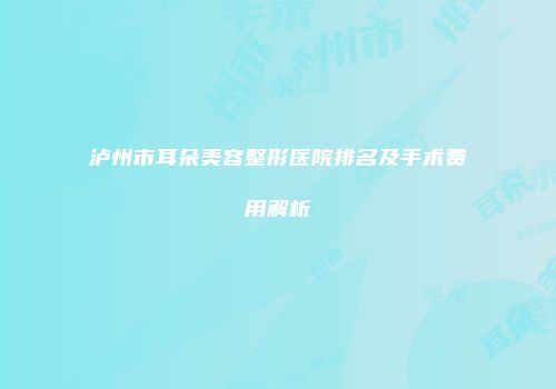 泸州市耳朵美容整形医院排名及手术费用解析