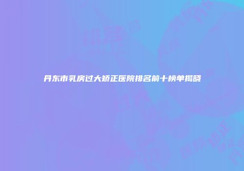 丹东市乳房过大矫正医院排名前十榜单揭晓