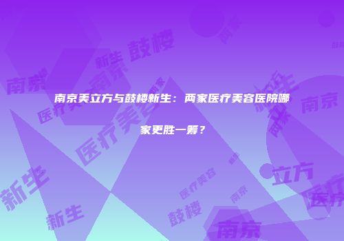 南京美立方与鼓楼新生：两家医疗美容医院哪家更胜一筹？
