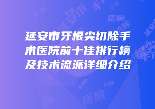 延安市牙根尖切除手术医院前十佳排行榜及技术流派详细介绍