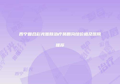 西宁复合彩光嫩肤治疗鼻唇沟纹价格及医院推荐