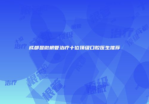 成都显微根管治疗十位顶级口腔医生推荐