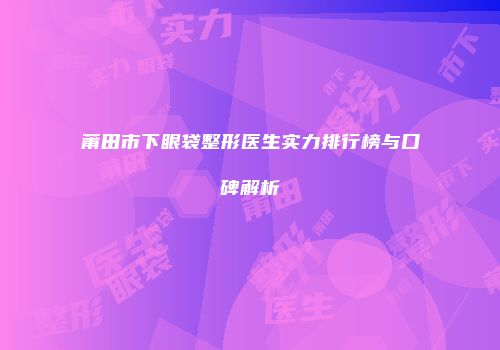 莆田市下眼袋整形医生实力排行榜与口碑解析