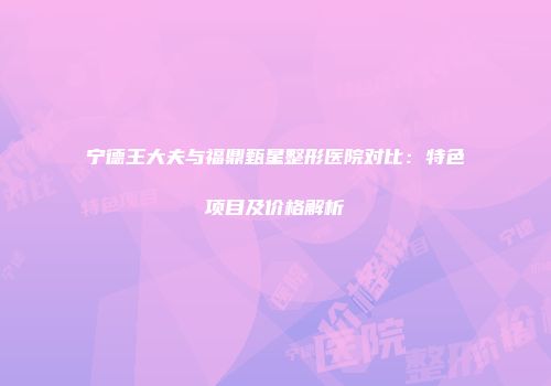 宁德王大夫与福鼎甄星整形医院对比：特色项目及价格解析