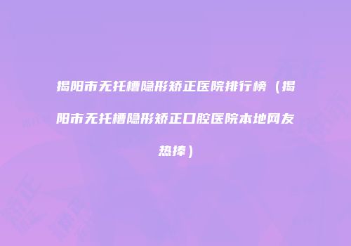 揭阳市无托槽隐形矫正医院排行榜（揭阳市无托槽隐形矫正口腔医院本地网友热捧）