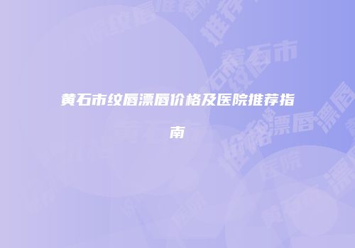 黄石市纹唇漂唇价格及医院推荐指南