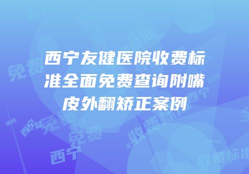 西宁友健医院收费标准全面免费查询附嘴皮外翻矫正案例