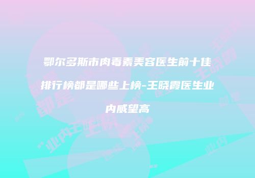 鄂尔多斯市肉毒素美容医生前十佳排行榜都是哪些上榜-王晓霞医生业内威望高
