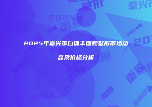 2025年嘉兴市自体丰面颊整形市场动态及价格分析