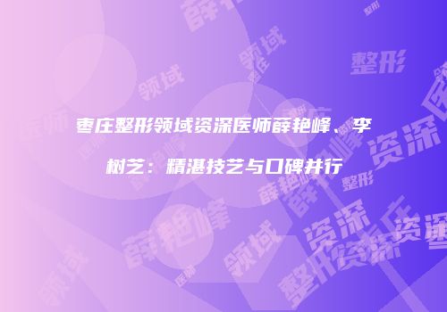 枣庄整形领域资深医师薛艳峰、李树芝：精湛技艺与口碑并行