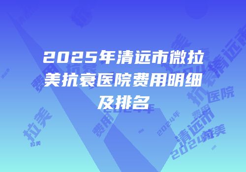 2025年清远市微拉美抗衰医院费用明细及排名
