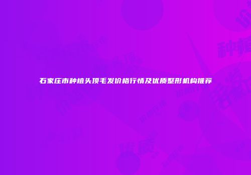 石家庄市种植头顶毛发价格行情及优质整形机构推荐