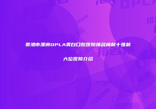 贵港市澳洲OPLA美白口腔医院排名榜前十强前六位医院介绍
