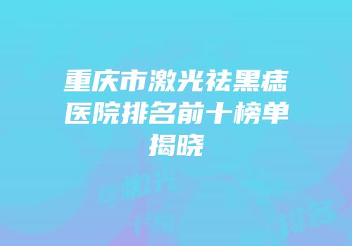 重庆市激光祛黑痣医院排名前十榜单揭晓